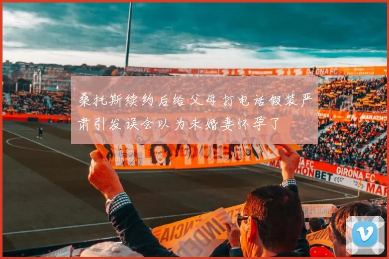 桑托斯续约后给父母打电话假装严肃引发误会以为未婚妻怀孕了