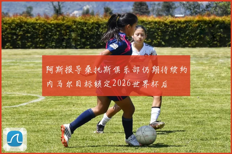 阿斯报导桑托斯俱乐部仍期待续约内马尔目标锁定2026世界杯后