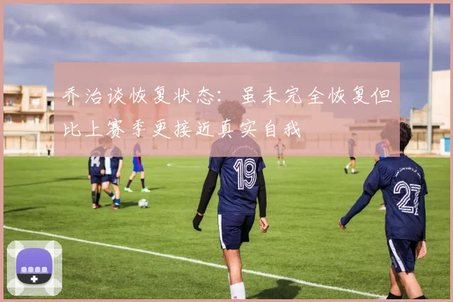 乔治谈恢复状态：虽未完全恢复但比上赛季更接近真实自我