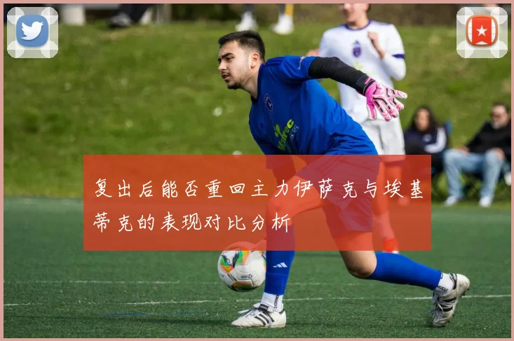 复出后能否重回主力伊萨克与埃基蒂克的表现对比分析