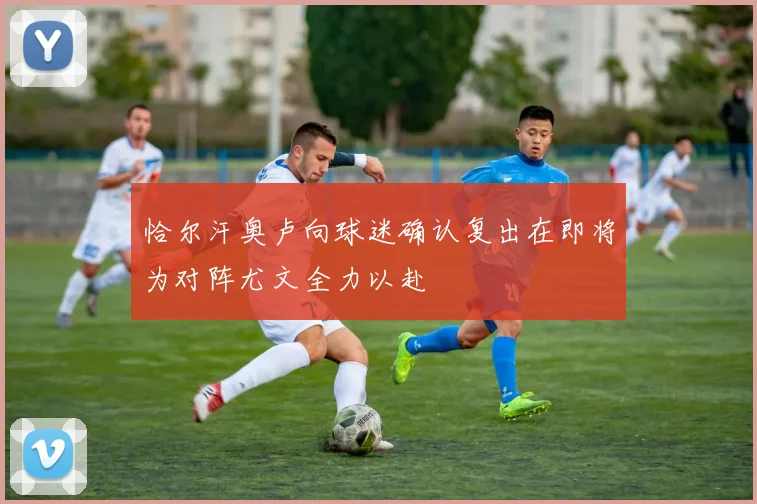 恰尔汗奥卢向球迷确认复出在即将为对阵尤文全力以赴