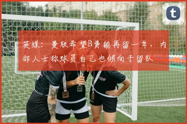 英媒：曼联希望B费能再留一年，内部人士称球员自己也倾向于留队