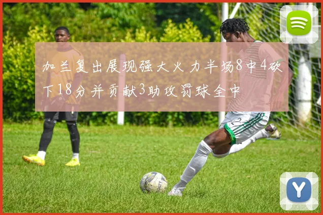 加兰复出展现强大火力半场8中4砍下18分并贡献3助攻罚球全中