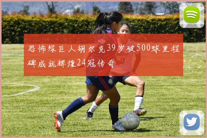 恐怖绿巨人胡尔克39岁破500球里程碑成就辉煌24冠传奇