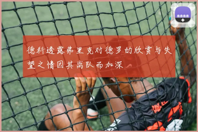 德科透露弗里克对德罗的欣赏与失望之情因其离队而加深