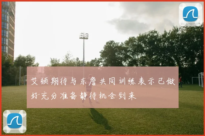 艾顿期待与东詹共同训练表示已做好充分准备静待机会到来