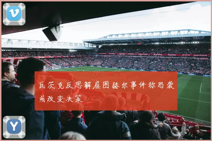 瓦茨克反思解雇图赫尔事件称恐袭或改变决策
