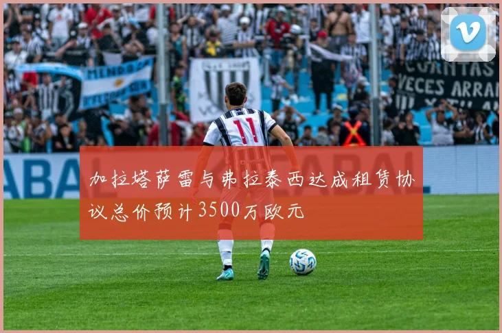 加拉塔萨雷与弗拉泰西达成租赁协议总价预计3500万欧元