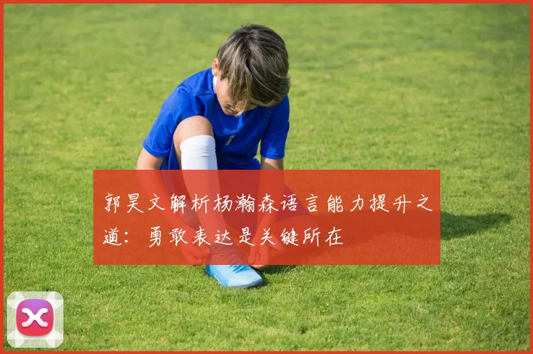 郭昊文解析杨瀚森语言能力提升之道：勇敢表达是关键所在