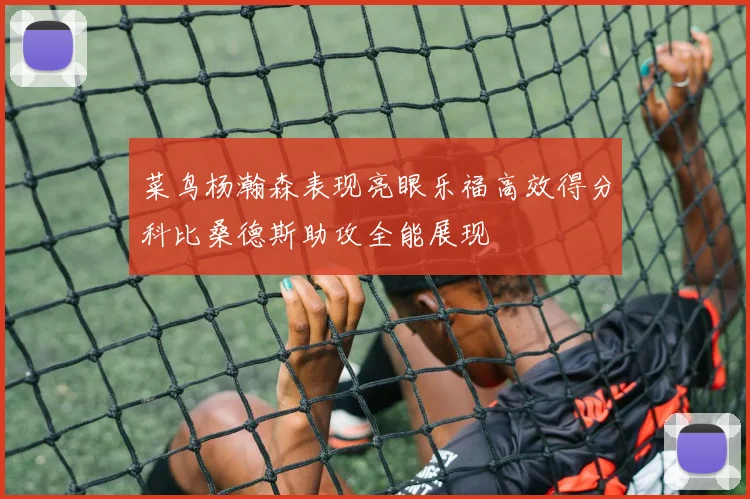 菜鸟杨瀚森表现亮眼乐福高效得分科比桑德斯助攻全能展现