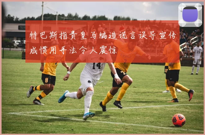 特巴斯指责皇马编造谎言误导宣传成惯用手法令人震惊