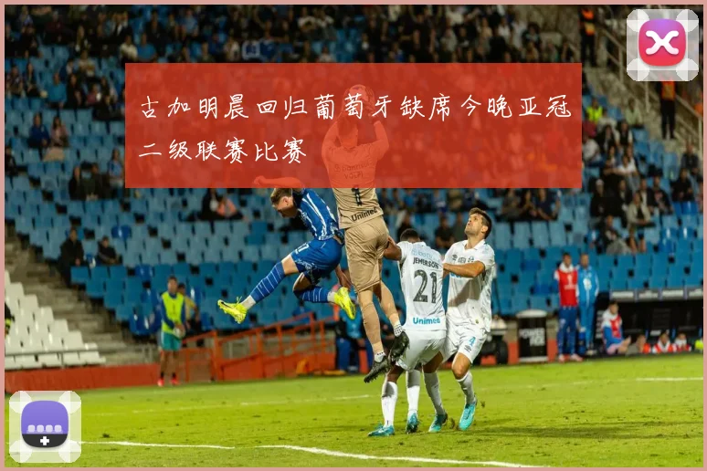 古加明晨回归葡萄牙缺席今晚亚冠二级联赛比赛