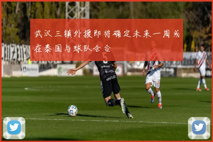 武汉三镇外援即将确定未来一周或在泰国与球队会合