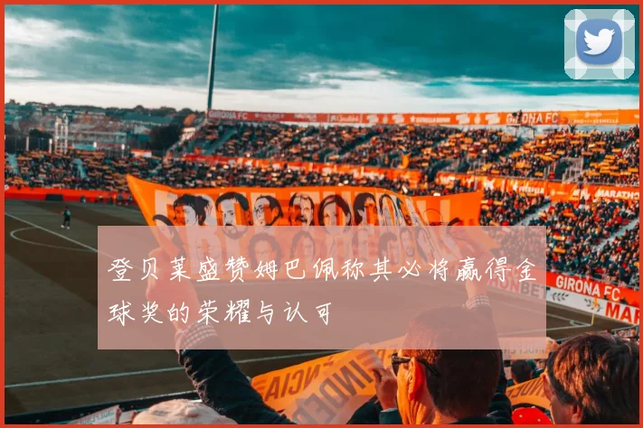 登贝莱盛赞姆巴佩称其必将赢得金球奖的荣耀与认可