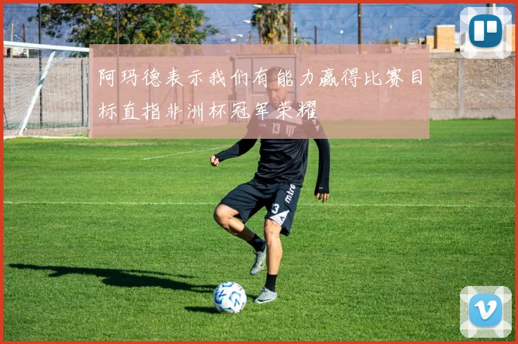 阿玛德表示我们有能力赢得比赛目标直指非洲杯冠军荣耀