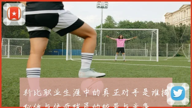 科比职业生涯中的真正对手是谁揭秘他与传奇球员的较量与竞争