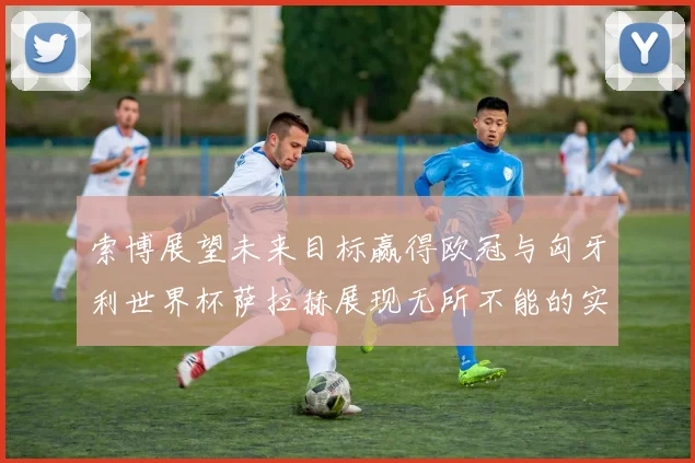索博展望未来目标赢得欧冠与匈牙利世界杯萨拉赫展现无所不能的实力