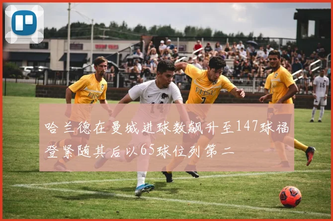 哈兰德在曼城进球数飙升至147球福登紧随其后以65球位列第二