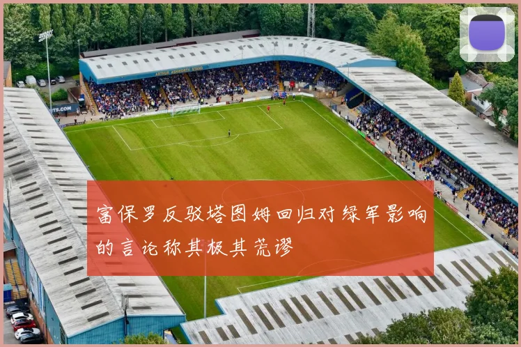 富保罗反驳塔图姆回归对绿军影响的言论称其极其荒谬