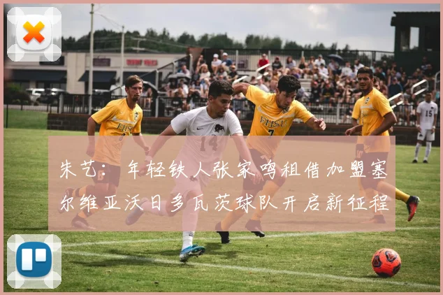 朱艺:年轻铁人张家鸣租借加盟塞尔维亚沃日多瓦茨球队开启新征程