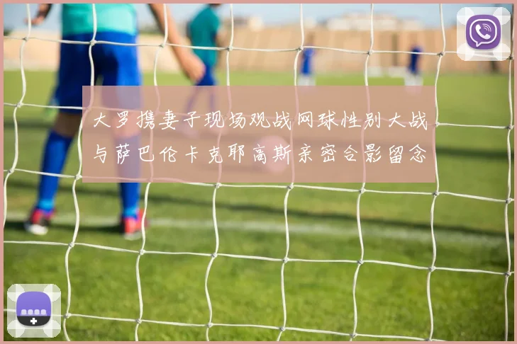 大罗携妻子现场观战网球性别大战与萨巴伦卡克耶高斯亲密合影留念