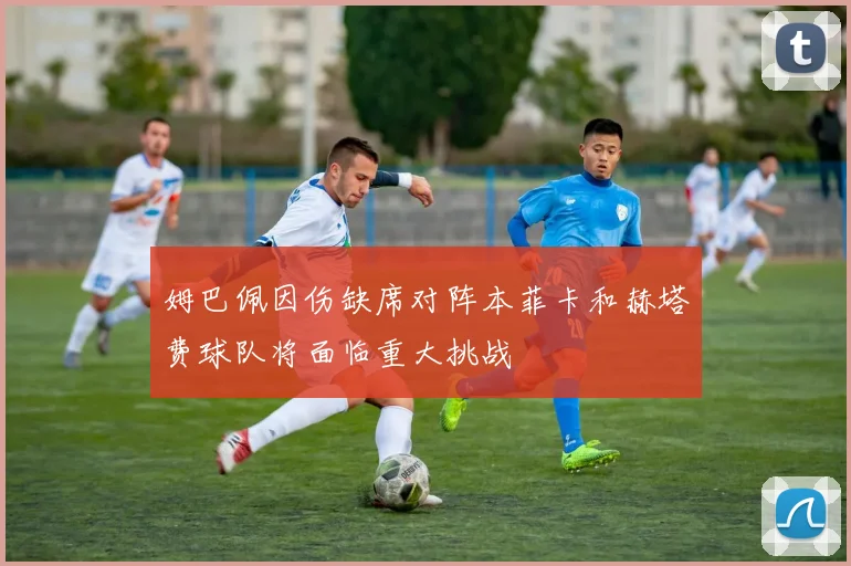 姆巴佩因伤缺席对阵本菲卡和赫塔费球队将面临重大挑战
