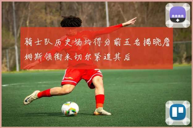 骑士队历史场均得分前五名揭晓詹姆斯领衔米切尔紧追其后