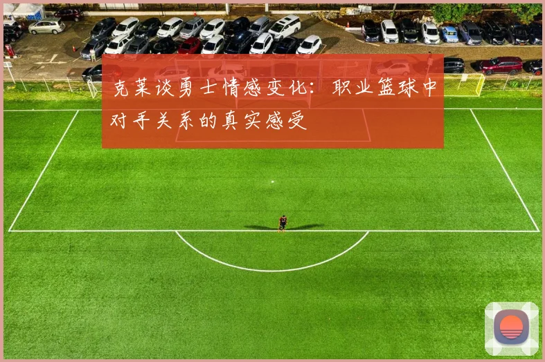 克莱谈勇士情感变化：职业篮球中对手关系的真实感受
