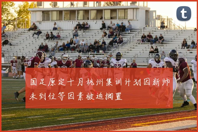国足原定十月杭州集训计划因新帅未到位等因素被迫搁置