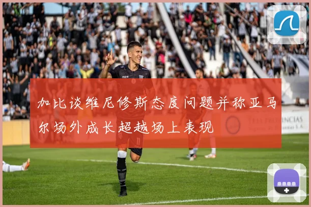 加比谈维尼修斯态度问题并称亚马尔场外成长超越场上表现