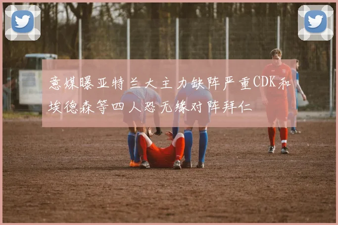 意媒曝亚特兰大主力缺阵严重CDK和埃德森等四人恐无缘对阵拜仁
