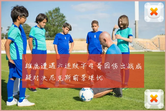 雄鹿遭遇六连败字母哥因伤出战成疑对决尼克斯前景堪忧