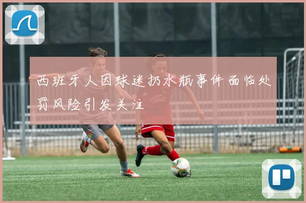 西班牙人因球迷扔水瓶事件面临处罚风险引发关注
