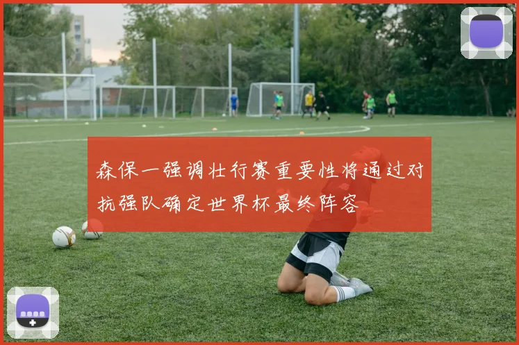 森保一强调壮行赛重要性将通过对抗强队确定世界杯最终阵容