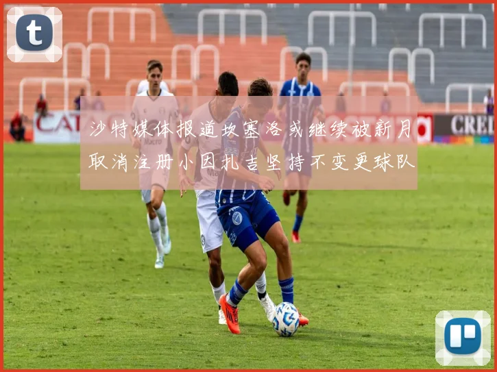 沙特媒体报道坎塞洛或继续被新月取消注册小因扎吉坚持不变更球队名单
