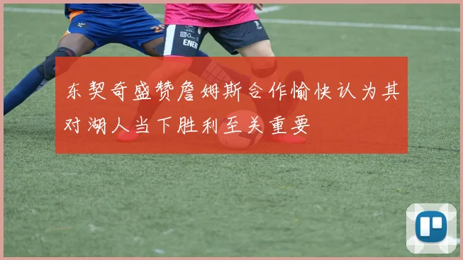 东契奇盛赞詹姆斯合作愉快认为其对湖人当下胜利至关重要
