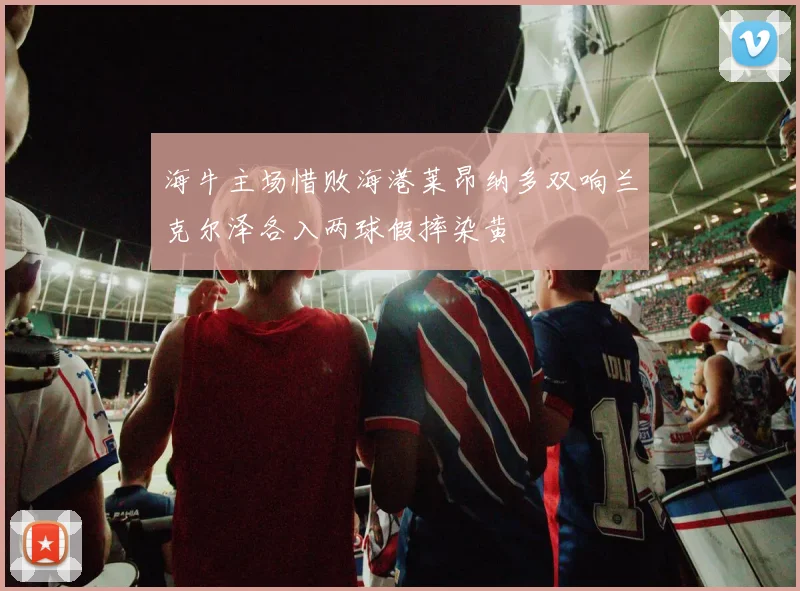 海牛主场惜败海港莱昂纳多双响兰克尔泽各入两球假摔染黄