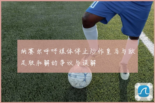纳赛尔呼吁媒体停止炒作皇马与欧足联和解的争议与误解