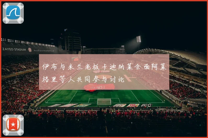 伊布与米兰老板卡迪纳莱会面阿莱格里等人共同参与讨论