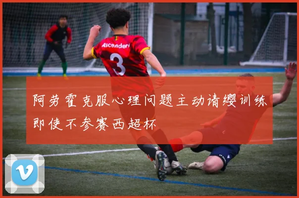 阿劳霍克服心理问题主动请缨训练即使不参赛西超杯